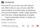 ommanyte how dull for you to live your life without any hills to die on, you, on your vast flat barren plains of compromise, acceptance, and accommodation, while I reign supreme over the lush, rolling highlands of stupid I have irrationally chosen to stake my entire identity on Quelle: ommanyte 72.758 Anmerkung...