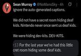 Sean Murray @NoMansSky • 4h Ignore the auto-generated captions. We did not have a secret room hiding deaf kids. Nintendo never once sent us deaf kids. We were hiding dev-kits. DEV-KITS. :13 For the last year we've had this little cret room hiding some deaf kids.