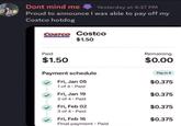 Dont mind me Yesterday at 4:37 PM Proud to announce I was able to pay off my Costco hotdog COSTCO Costco $1.50 Paid $1.50 Payment schedule Fri, Jan 05 Remaining $0.00 Pay in 4 $0.375 1 of 4. Paid Fri, Jan 19 $0.375 2 of 4. Paid Fri, Feb 02 $0.375 3 of 4. Paid Fri, Feb 16 $0.375 Final payment Paid