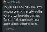 erino3120.6h The way this sub got me to buy carbon monoxide detector, after believing this was why I can't remember anything. Turns out I'm just a perimenopausal stoner with a couple concussions. 1.1k upvotes