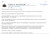 Codie A. Sanchez in • 2nd Investing millions in Main St businesses & ... View my newsletter 2h.→ Hard truth realized as a CEO. + Follow Those who work from home do a lot less work at home. But it's more than productivity. I think WFH is one of our greatest disservices to a new generation of adults. The average person will spend 90,000 hours with coworkers over their lifetime. Do you think 90,000 zoom meetings is going to improve your mental health? We could solve most of youth loneliness if we got back in in-person startups, building things. A small group with sleepless nights and shared goals is a powerful thing. You are sad, lonely, failing? Go to the office. Remote work was a scam.