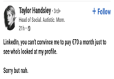 Taylor Handsley • 3rd+ Head of Social. Autistic. Mom. 21h • + Follow LinkedIn, you can't convince me to pay €70 a month just to see who's looked at my profile. Sorry but nah.