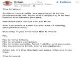 Brian • 2nd + Follow Professional Optimist | Exec... 3w Edited • The N Word. A client I work with has mastered it in her professional life. Now she's applying it to her health and fitness journey. Because two things can be true: You can have a killer career AND a strong, disciplined body. But only if you embrace the N word: No. No to time killers. No to energy vampires. No to toxic people, food, habits, and excuses. No exceptions (well, some exceptions). After all, it's the disciplined ones who are truly free. The N word.