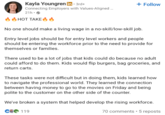 Kayla Youngren in ⚫ 3rd+ Connecting Employers with Values-Aligned... 21h. HOT TAKE 6 + Follow No one should make a living wage in a no-skill/low-skill job. Entry level jobs should be for entry level workers and people should be entering the workforce prior to the need to provide for themselves or families. There used to be a lot of jobs that kids could do because no adult could afford to do them. Kids would flip burgers, bag groceries, and return carts. These tasks were not difficult but in doing them, kids learned how to navigate the professional world. They learned the connection between having money to go to the movies on Friday and being polite to the customer on the other side of the counter. We've broken a system that helped develop the rising workforce. 70 comments • 5 reposts C2119