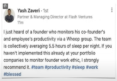 Yash Zaveri - 1st Partner & Managing Director at Flash Ventures 11m I just heard of a founder who monitors his co-founder's and employee's productivity via a Whoop group. The team is collectively averaging 5.5 hours of sleep per night. If you haven't implemented this already at your portfolio companies to monitor founder work ethic, I strongly recommend it. #team #productivity #sleep #work #blessed