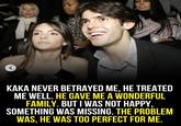r KAKA NEVER BETRAYED ME, HE TREATED ME WELL. HE GAVE ME A WONDERFUL FAMILY. BUT I WAS NOT HAPPY, SOMETHING WAS MISSING. THE PROBLEM WAS, HE WAS TOO PERFECT FOR ME.