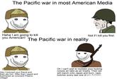 The Pacific war in most American Media Haha I am going to kill you American! The Pacific war in reality Not if I kill you first. Hey I tortured your friend and then ate him. After that I r---- and butchered an innocent Filipino village! Oh I can't wait to mutilate your f------ corpse an take as an trophy. Then we will march onto Japan and burn, r---, butcher every last one of you f------
