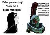 Babe please stop! You're not a Space Mongolian! WWWAAAAGHJH HHGHHHAAAAA HGGHAAAAAAA AAAAAAAAGUU uuuuuuuUEUH HUUUUUUUUU!!