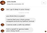 John Smith Assign this conversation can i go 6 deep in your clussy 12/26/18, 3:27 PM you think this is a joke? i wanna feel your clown p---- wrapped around my balloon animal i wanna soak u with my seltzer f--- a queef im gonna make your clussy honk ...
