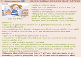 : Anonymous AM 1:16 222 KB PNG person 2001 2004 06/28/25(Sat) 19:24:03 No.81647298 >am a white guy >go to the grocery store in my neighborhood >most shoppers are also white >they're all very inconsiderate and typically refuse to acknowledge you, acting like you're an obstacle more than a >go to a grocery store in a predominantly black neighborhood >shoppers are loud, disrespectful, inconsiderate, will unironically confront you or anyone else for no reason >go to a hispanic grocery store >everyone treats you like a moron and is extremely inconsiderate >go to an asian supermarket >staff is extremely friendly, women are constantly trying to sneak glances, men are talkative and love sharing their opinions on products, older women love making suggestions What's the difference here? When did asians start treating white people better than white people do?