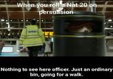 When you roll a Nat 20 on persuasion Nothing to see here officer. Just an ordinary bin, going for a walk.