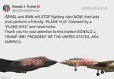 Donald J. Trump @realDonaldTrump u/Mikothe2nd ISRAEL and IRAN will STOP fighting right NOW, their jets shall perform a friendly "PLANE HUG" followed by a "PLANE KISS" and head home. Thank you for your attention to this matter! DONALD J. TRUMP (ME) PRESIDENT OF THE UNITED STATES, AKA AMERICA Imgflip.com