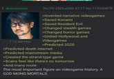 Anonymous 06/29/25(Sun)06:47:11 No.713950878 >Invented narrative videogames >Saved Konami >Saved Resident Evil >Changed stealth games >Changed horror games >United Hollywood and 1.15 MB PNG Videogames >Predicted 2020 >Predicted death internet >Predicted mainstream media >Created the strand-type genre >Scans feet like there's no tomorrow >And many more The most important figure on videogame history. A GOD MONG MORTALS.