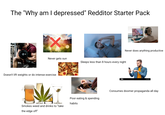 The "Why am I depressed" Redditor Starter Pack X Never gets sun Sleeps less than 8 hours every night Doesn't lift weights or do intense exercise Smokes weed and drinks to "take the edge off" alamy Never does anything productive Consumes doomer propaganda all day Poor eating & spending habits
