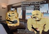 C Honey, I bought you 18 different wedding dresses, you have put them all on. Can we now have le sex? Pleamse Jeff, domn't mamke me go therem agaimn