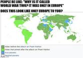 PEOPLE BE LIKE: "WHY IS IT CALLED WORLD WAR TWO? IT WAS ONLY IN EUROPE" DOES THIS LOOK LIKE ONLY EUROPE TO YOU? Allies before the attack on Pearl Harbor Allies that joined after the attack on Pearl Harbor Axis powers Neutral powers imgp.com