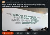 r/mildlyinfuriating ⚫ 23h ago Sign at the JFK airport. I guess it explains why my flights are never on time "A GOOD TRAVELER HAS INO FIXED PLANS AND IS NOT INTENT ON ARRIVING." LAO TZU 4.3K 85