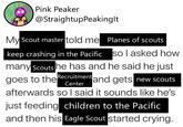 Pink Peaker @StraightupPeakinglt My Scout master told me Planes of scouts keep crashing in the Pacific so I asked how many Scouts he has and he said he just goes to the Recruitment and gets new scouts Center afterwards so I said it sounds like he's just feeding children to the Pacific and then his Eagle Scout started crying.