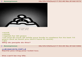 : Anonymous 06/29/25(Sun)17:52:40 No.81661072 >work image.jpg 3 KB JPG >sleep >repeat for 50 years >sit and do f--- all while your body is useless for its last 10 years (but at least you don't have to work) >die Why do people do this? : Anonymous >>81661072 (OP) # Rache you clog your toilet too. this can't be my life. 06/29/25(Sun)17:53:49 No.81661086