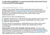 u/ducknerd2002 is permanently banned from r/HouseOfTheDragon r/HouseOfTheDragon ⚫ 21m Hello, You have been permanently banned from participating in r/HouseOfTheDragon because you broke this community's rules. You won't be able to post or comment, but you can still view and subscribe to it. Note from the moderators: Stalker behavior - Mod team has taken note and are taking appropriate action. BEWARE of this user. Admin report filed. If you have a question regarding your ban, you can contact the moderator team by replying to this message. Reminder from the Reddit Admin team: If you use another account to circumvent this community ban, that will be considered a violation of the Reddit Rules and may result in your account being banned from the platform as a whole.