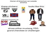 Owner of American car outside america these stickers: F--- FUEL ECONOMY V801 ONLY MILK & JUICE COME IN 2 LITRES 1 Little Trees ** Vanilla Pride *******. looks like this: playlist consists of: AC/DC METALLIC ABBATH SCORPIONS CAN HERITAGE SINCE 1865 Stetson drives either mustang, f150, grand cherokee or challenger