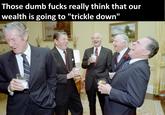 Those dumb f---- really think that our wealth is going to "trickle down"
