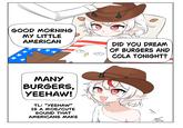 GOOD MORNING MY LITTLE AMERICAN ** 人 MANY BURGERS, YEEHAW! TL: "YEEHAW" IS A MOE/CUTE SOUND THAT AMERICANS MAKE DID YOU DREAM OF BURGERS AND COLA TONIGHT? L
