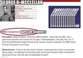 GEORGE B.MCCLELLAN Birthday: 4/3/81 NBA Position: Shooting Guard Class: HS Senior Ht: 6-5 Wt: 210 Hometown: Fresno, CA High School: Washington Union. wspge Defense Size Strength Quickness Leadersh Jump NBA Ready Ball Handing Potential Passing Intangibles NBA Comparison: NAPOLEON BONAPARTE Strengths: Special player. Extremly gifted athlete. Great ball handler. Very advanced shooter and scorer for his age. A showstopper. Can play the 1 or 2. Won the McDonald's High School dunk contest. Super character. As NBA ready as any HS player in his class. Weaknesses: Tries to do too much at times. Learning how to be a consumate team player, something his idol Kobe still must learn himself. Gets criticized for being too fancy, still has alot of basketball to learn. imgflip.com Overall 0