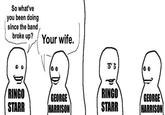So what've you been doing since the band broke up? Your wife. RINGO GEORGE RINGO STARR HARRISON STARR GEORGE HARRISON