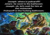 Joseph: where is polnareff? Jotaro: he went to the bathroom Joseph: ok, let's wait for him at the restaurant Polnareff in the f------ bathroom: