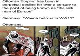 Ottoman Empire: has been in perpetual decline for over a century to the point of being known as "the sick man of Europe" Germany: "Wanna help us in WW1?" Ottomans: LET'S GET THIS ACK одс BREAD