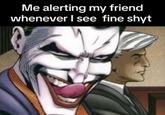 Me alerting my friend whenever I see fine shyt
