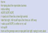 >be me >be noping about like nope-bodies business >notice nothing >NOPE NOPE NOPE >I noped out of there like a knee high narwhal >later that night, i tell myself nope a few times as i drift away > wake up and NOPE is written on my wall >oh nayith! >turns out the gnomeps were on nope patrol last night, noping to worry about.