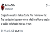 X user @MattZeitlin tweeted, "One gets the sense from the Ross Douthat Peter Thiel interview that Thiel hasn’t spoken to someone who has asked him a follow up question or read the books he cites in the last 20 years" on June 27th, gathering over 12,000 likes in three days.
