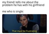 my friend: tells me about the problem he has with his girlfriend me who is single: That must be frustrating