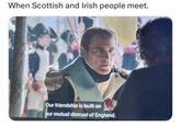 When Scottish and Irish people meet. Our friendship is built on our mutual distrust of England.