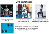 Adobe Stock Adobe Stock Gym starter pack depositphotos tpho Some guy moaning after each rep Some influencer chick with a tripod up her ass People who are stuck on small weights but still show up every day Dumbbell pairs, except idiots leave the dumbbells so far from each other you that one dumbbell is in Argentina and another one is in China