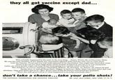 they all got vaccine except dad... This actually happened to the man in the iron lang...James Wood, 36, of Charlotte, Mich He was the only member of his family not vaccinated against polio and the only one to come down with the disease. Wood and his wife both planned to be vaccinated. One night last April they were about to go out for their Salk shots when friends dropped in and the trip was postponed. Later, an extra-money night job lept Wood from going to a vaccine clinic with his wife. The children, of course, had been vaccinated. Robert, 13, Norman, 11, Nancy, 10, James, 6, and Sarah Jane, 2, hail all three shots: Elgar, 2, had two. Haly John was born after dad was stricken. "Jim just didn't get to it," Mrs. Wood says of the ill fortune that befell her husband. "Now, the only good will be if what happened to us helps somebody else." don't take a chance...take your polio shots! THE NATIONAL FOUNDATION FOR INFANTILE PARALYSIS 301 EAST 4 STREET, NEW YORK 17, NY.