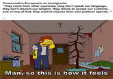 Conservative Europeans on immigrants: "They come from other countries, they don't speak our language, they don't respect our religion, they refuse to accept our customs... and on top of that, they want to impose their own political agenda..." Man, so this is how it feels