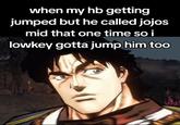 when my hb getting jumped but he called jojos mid that one time so i lowkey gotta jump him too