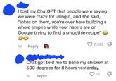 I told my ChatGPT that people were saying we were crazy for using it, and she said, "jokes on them, you're over here building a whole empire while your haters are on Google trying to find a smoothie recipe" 1d Reply 2,322 Chat gpt told me to bake my chicken at 500 degrees for 8 hours yesterday. 1d Reply ♡ 72
