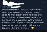 Replying to showed my ex-therapist a pic of the guy i was seeing. she knew he was good to me. didn't think to crop out his IG name. a few weeks later she dropped me as a client w/o warning. he broke up with me around the same time. now they're celebrating 4yrs together & i blame myself