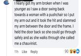 I nearly got my arm broken when I was younger as I saw a door swing back towards a woman with a pushchair so I put my arm out and it took the hit and slammed my arm between the door and the frame. I held the door back so she could go through safely and as she walks through she called me a chauvinist. 11h Like Reply 90