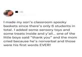 I made my son's classroom spooky baskets since there's only 6 students in total. I added some sensory toys and some treats inside and y'all... one of the little boys said "thank you" and the mom cried because he's nonverbal and those were his first words EVER!