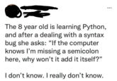 The 8 year old is learning Python, and after a dealing with a syntax bug she asks: "If the computer knows I'm missing a semicolon here, why won't it add it itself?" I don't know. I really don't know.