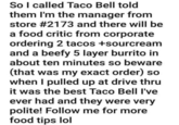 So I called Taco Bell told them I'm the manager from store #2173 and there will be a food critic from corporate ordering 2 tacos +sourcream and a beefy 5 layer burrito in about ten minutes so beware (that was my exact order) so when I pulled up at drive thru it was the best Taco Bell I've ever had and they were very polite! Follow me for more food tips lol