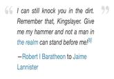 66 I can still knock you in the dirt. Remember that, Kingslayer. Give me my hammer and not a man in the realm can stand before me![8] -Robert | Baratheon to Jaime Lannister 99