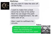 Deltrian Today 12:35 PM Do you care if I take the skin off of the Furby I want to make him a God. Once he is free of his sinful flesh he can begin the path towards enlightenment. He will take care of Us. Also I want to softhack his circuits Talos I literally could not care less but never say anything as frightening as that ever again R