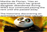 Marthe de Florian: *Has an apartment, which her grand- daughter abandoned during WW2 but continued paying the rent until she passed away. The historians discovering an apartment-sized time capsule: Khantierpartesar