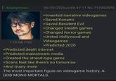 : Anonymous 06/29/25(Sun)06:47:11 No.713950878 >Invented narrative videogames >Saved Konami >Saved Resident Evil >Changed stealth games >Changed horror games >United Hollywood and 1.15 MB PNG Videogames >Predicted 2020 >Predicted death internet >Predicted mainstream media >Created the strand-type genre >Scans feet like there's no tomorrow >And many more The most important figure on videogame history. A GOD MONG MORTALS.